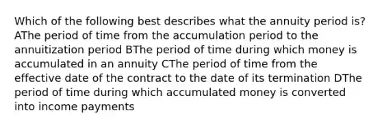 Which of the following best describes what the annuity period is? AThe period of time from the accumulation period to the annuitization period BThe period of time during which money is accumulated in an annuity CThe period of time from the effective date of the contract to the date of its termination DThe period of time during which accumulated money is converted into income payments