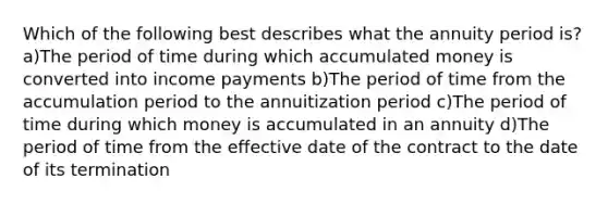 Which of the following best describes what the annuity period is? a)The period of time during which accumulated money is converted into income payments b)The period of time from the accumulation period to the annuitization period c)The period of time during which money is accumulated in an annuity d)The period of time from the effective date of the contract to the date of its termination