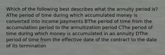 Which of the following best describes what the annuity period is? AThe period of time during which accumulated money is converted into income payments BThe period of time from the accumulation period to the annuitization period CThe period of time during which money is accumulated in an annuity DThe period of time from the effective date of the contract to the date of its termination