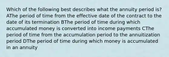 Which of the following best describes what the annuity period is? AThe period of time from the effective date of the contract to the date of its termination BThe period of time during which accumulated money is converted into income payments CThe period of time from the accumulation period to the annuitization period DThe period of time during which money is accumulated in an annuity