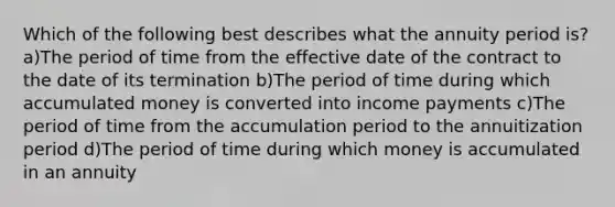 Which of the following best describes what the annuity period is? a)The period of time from the effective date of the contract to the date of its termination b)The period of time during which accumulated money is converted into income payments c)The period of time from the accumulation period to the annuitization period d)The period of time during which money is accumulated in an annuity