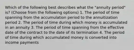 Which of the following best describes what the "annuity period" is? (Choose from the following options) 1. The period of time spanning from the accumulation period to the annuitization period 2. The period of time during which money is accumulated in an annuity 3. The period of time spanning from the effective date of the contract to the date of its termination 4. The period of time during which accumulated money is converted into income payments