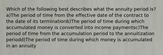 Which of the following best describes what the annuity period is?a)The period of time from the effective date of the contract to the date of its terminationb)The period of time during which accumulated money is converted into income paymentsc)The period of time from the accumulation period to the annuitization periodd)The period of time during which money is accumulated in an annuity