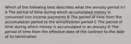 Which of the following best describes what the annuity period is? A The period of time during which accumulated money is converted into income payments B The period of time from the accumulation period to the annuitization period C The period of time during which money is accumulated in an annuity D The period of time from the effective date of the contract to the date of its termination