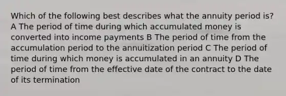 Which of the following best describes what the annuity period is? A The period of time during which accumulated money is converted into income payments B The period of time from the accumulation period to the annuitization period C The period of time during which money is accumulated in an annuity D The period of time from the effective date of the contract to the date of its termination