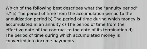 Which of the following best describes what the "annuity period" is? a) The period of time from the accumulation period to the annuitization period b) The period of time during which money is accumulated in an annuity c) The period of time from the effective date of the contract to the date of its termination d) The period of time during which accumulated money is converted into income payments