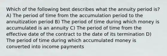 Which of the following best describes what the annuity period is? A) The period of time from the accumulation period to the annuitization period B) The period of time during which money is accumulated is an annuity C) The period of time from the effective date of the contract to the date of its termination D) The period of time during which accumulated money is converted into income payments