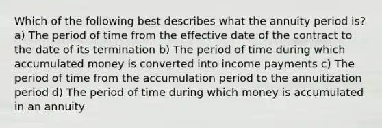 Which of the following best describes what the annuity period is? a) The period of time from the effective date of the contract to the date of its termination b) The period of time during which accumulated money is converted into income payments c) The period of time from the accumulation period to the annuitization period d) The period of time during which money is accumulated in an annuity