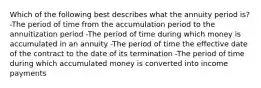 Which of the following best describes what the annuity period is? -The period of time from the accumulation period to the annuitization period -The period of time during which money is accumulated in an annuity -The period of time the effective date of the contract to the date of its termination -The period of time during which accumulated money is converted into income payments