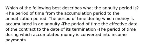 Which of the following best describes what the annuity period is? -The period of time from the accumulation period to the annuitization period -The period of time during which money is accumulated in an annuity -The period of time the effective date of the contract to the date of its termination -The period of time during which accumulated money is converted into income payments