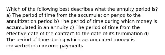 Which of the following best describes what the annuity period is? a) The period of time from the accumulation period to the annuitization period b) The period of time during which money is accumulated in an annuity c) The period of time from the effective date of the contract to the date of its termination d) The period of time during which accumulated money is converted into income payments