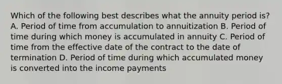 Which of the following best describes what the annuity period is? A. Period of time from accumulation to annuitization B. Period of time during which money is accumulated in annuity C. Period of time from the effective date of the contract to the date of termination D. Period of time during which accumulated money is converted into the income payments