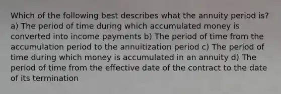 Which of the following best describes what the annuity period is? a) The period of time during which accumulated money is converted into income payments b) The period of time from the accumulation period to the annuitization period c) The period of time during which money is accumulated in an annuity d) The period of time from the effective date of the contract to the date of its termination