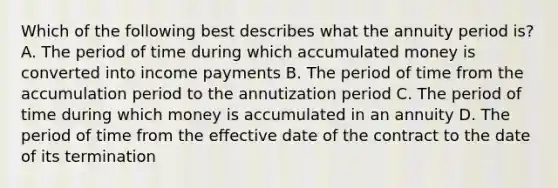 Which of the following best describes what the annuity period is? A. The period of time during which accumulated money is converted into income payments B. The period of time from the accumulation period to the annutization period C. The period of time during which money is accumulated in an annuity D. The period of time from the effective date of the contract to the date of its termination