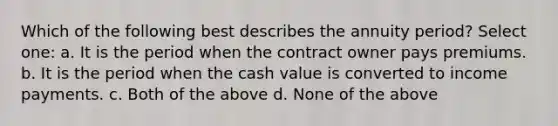 Which of the following best describes the annuity period? Select one: a. It is the period when the contract owner pays premiums. b. It is the period when the cash value is converted to income payments. c. Both of the above d. None of the above