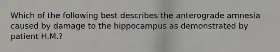 Which of the following best describes the anterograde amnesia caused by damage to the hippocampus as demonstrated by patient H.M.?