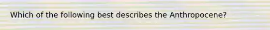 Which of the following best describes the Anthropocene?