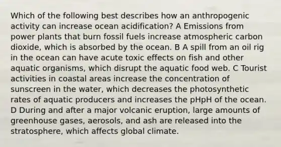 Which of the following best describes how an anthropogenic activity can increase ocean acidification? A Emissions from power plants that burn fossil fuels increase atmospheric carbon dioxide, which is absorbed by the ocean. B A spill from an oil rig in the ocean can have acute toxic effects on fish and other aquatic organisms, which disrupt the aquatic food web. C Tourist activities in coastal areas increase the concentration of sunscreen in the water, which decreases the photosynthetic rates of aquatic producers and increases the pHpH of the ocean. D During and after a major volcanic eruption, large amounts of greenhouse gases, aerosols, and ash are released into the stratosphere, which affects global climate.