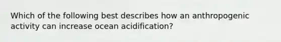 Which of the following best describes how an anthropogenic activity can increase ocean acidification?