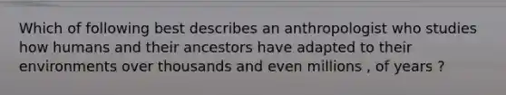 Which of following best describes an anthropologist who studies how humans and their ancestors have adapted to their environments over thousands and even millions , of years ?