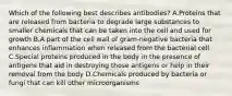 Which of the following best describes antibodies? A.Proteins that are released from bacteria to degrade large substances to smaller chemicals that can be taken into the cell and used for growth B.A part of the cell wall of gram-negative bacteria that enhances inflammation when released from the bacterial cell C.Special proteins produced in the body in the presence of antigens that aid in destroying those antigens or help in their removal from the body D.Chemicals produced by bacteria or fungi that can kill other microorganisms