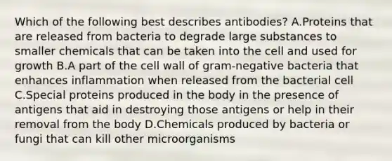 Which of the following best describes antibodies? A.Proteins that are released from bacteria to degrade large substances to smaller chemicals that can be taken into the cell and used for growth B.A part of the cell wall of gram-negative bacteria that enhances inflammation when released from the bacterial cell C.Special proteins produced in the body in the presence of antigens that aid in destroying those antigens or help in their removal from the body D.Chemicals produced by bacteria or fungi that can kill other microorganisms