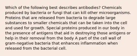 Which of the following best describes antibodies? Chemicals produced by bacteria or fungi that can kill other microorganisms. Proteins that are released from bacteria to degrade large substances to smaller chemicals that can be taken into the cell and used for growth. Special proteins produced in our body in the presence of antigens that aid in destroying those antigens or help in their removal from the body A part of the cell wall of gram-negative bacteria that enhances inflammation when released from the bacterial cell.