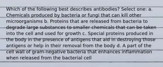 Which of the following best describes antibodies? Select one: a. Chemicals produced by bacteria or fungi that can kill other microorganisms b. Proteins that are released from bacteria to degrade large substances to smaller chemicals that can be taken into the cell and used for growth c. Special proteins produced in the body in the presence of antigens that aid in destroying those antigens or help in their removal from the body d. A part of the cell wall of gram-negative bacteria that enhances inflammation when released from the bacterial cell