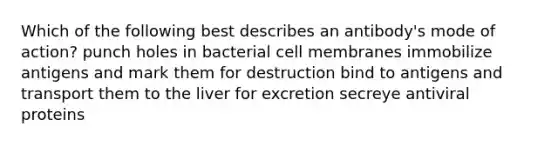 Which of the following best describes an antibody's mode of action? punch holes in bacterial cell membranes immobilize antigens and mark them for destruction bind to antigens and transport them to the liver for excretion secreye antiviral proteins