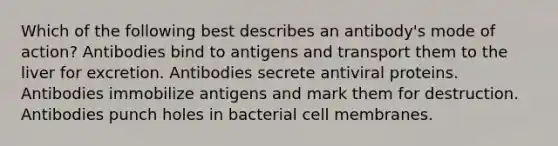 Which of the following best describes an antibody's mode of action? Antibodies bind to antigens and transport them to the liver for excretion. Antibodies secrete antiviral proteins. Antibodies immobilize antigens and mark them for destruction. Antibodies punch holes in bacterial cell membranes.