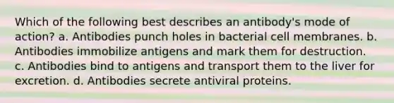 Which of the following best describes an antibody's mode of action? a. Antibodies punch holes in bacterial cell membranes. b. Antibodies immobilize antigens and mark them for destruction. c. Antibodies bind to antigens and transport them to the liver for excretion. d. Antibodies secrete antiviral proteins.