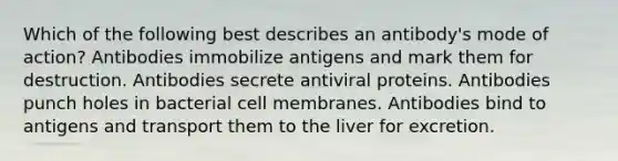 Which of the following best describes an antibody's mode of action? Antibodies immobilize antigens and mark them for destruction. Antibodies secrete antiviral proteins. Antibodies punch holes in bacterial cell membranes. Antibodies bind to antigens and transport them to the liver for excretion.