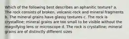 Which of the following best describes an aphanitic texture? a. The rock consists of broken, volcanic-rock and mineral fragments b. The mineral grains have glassy textures c. The rock is crystalline; mineral grains are too small to be visible without the magnifying lens or microscope d. The rock is crystalline; mineral grains are of distinctly different sizes