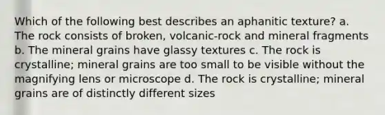 Which of the following best describes an aphanitic texture? a. The rock consists of broken, volcanic-rock and mineral fragments b. The mineral grains have glassy textures c. The rock is crystalline; mineral grains are too small to be visible without the magnifying lens or microscope d. The rock is crystalline; mineral grains are of distinctly different sizes