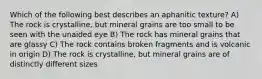 Which of the following best describes an aphanitic texture? A) The rock is crystalline, but mineral grains are too small to be seen with the unaided eye B) The rock has mineral grains that are glassy C) The rock contains broken fragments and is volcanic in origin D) The rock is crystalline, but mineral grains are of distinctly different sizes