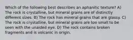 Which of the following best describes an aphanitic texture? A) The rock is crystalline, but mineral grains are of distinctly different sizes. B) The rock has mineral grains that are glassy. C) The rock is crystalline, but mineral grains are too small to be seen with the unaided eye. D) The rock contains broken fragments and is volcanic in origin.