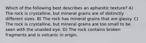 Which of the following best describes an aphanitic texture? A) The rock is crystalline, but mineral grains are of distinctly different sizes. B) The rock has mineral grains that are glassy. C) The rock is crystalline, but mineral grains are too small to be seen with the unaided eye. D) The rock contains broken fragments and is volcanic in origin.