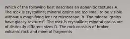 Which of the following best describes an aphanitic texture? A. The rock is crystalline; mineral grains are too small to be visible without a magnifying lens or microscope. B. The mineral grains have glassy texture C. The rock is crystalline; mineral grains are of distinctly different sizes D. The rock consists of broken, volcanic-rock and mineral fragments