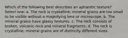 Which of the following best describes an aphanitic texture? Select one: a. The rock is crystalline; mineral grains are too small to be visible without a magnifying lens or microscope. b. The mineral grains have glassy textures. c. The rock consists of broken, volcanic-rock and mineral fragments. d. The rock is crystalline; mineral grains are of distinctly different sizes.