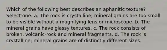 Which of the following best describes an aphanitic texture? Select one: a. The rock is crystalline; mineral grains are too small to be visible without a magnifying lens or microscope. b. The mineral grains have glassy textures. c. The rock consists of broken, volcanic-rock and mineral fragments. d. The rock is crystalline; mineral grains are of distinctly different sizes.