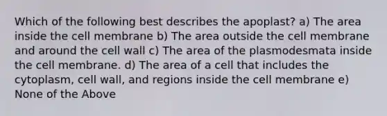 Which of the following best describes the apoplast? a) The area inside the cell membrane b) The area outside the cell membrane and around the cell wall c) The area of the plasmodesmata inside the cell membrane. d) The area of a cell that includes the cytoplasm, cell wall, and regions inside the cell membrane e) None of the Above