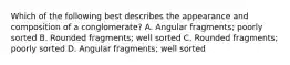 Which of the following best describes the appearance and composition of a conglomerate? A. Angular fragments; poorly sorted B. Rounded fragments; well sorted C. Rounded fragments; poorly sorted D. Angular fragments; well sorted