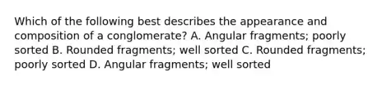 Which of the following best describes the appearance and composition of a conglomerate? A. Angular fragments; poorly sorted B. Rounded fragments; well sorted C. Rounded fragments; poorly sorted D. Angular fragments; well sorted