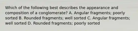 Which of the following best describes the appearance and composition of a conglomerate? A. Angular fragments; poorly sorted B. Rounded fragments; well sorted C. Angular fragments; well sorted D. Rounded fragments; poorly sorted