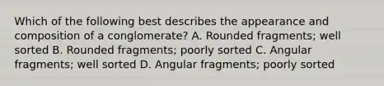 Which of the following best describes the appearance and composition of a conglomerate? A. Rounded fragments; well sorted B. Rounded fragments; poorly sorted C. Angular fragments; well sorted D. Angular fragments; poorly sorted