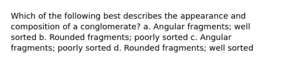 Which of the following best describes the appearance and composition of a conglomerate? a. Angular fragments; well sorted b. Rounded fragments; poorly sorted c. Angular fragments; poorly sorted d. Rounded fragments; well sorted