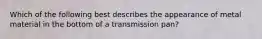 Which of the following best describes the appearance of metal material in the bottom of a transmission pan?