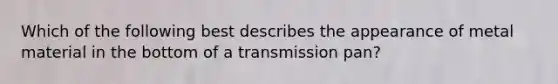 Which of the following best describes the appearance of metal material in the bottom of a transmission pan?