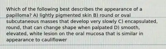 Which of the following best describes the appearance of a papilloma? A) lightly pigmented skin B) round or oval subcutaneous masses that develop very slowly C) encapsulated, round, that can change shape when palpated D) smooth, elevated, white lesion on the oral mucosa that is similar in appearance to cauliflower