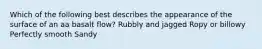 Which of the following best describes the appearance of the surface of an aa basalt flow? Rubbly and jagged Ropy or billowy Perfectly smooth Sandy